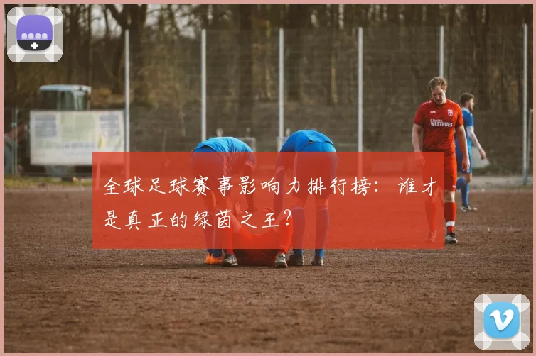 全球足球赛事影响力排行榜：谁才是真正的绿茵之王？