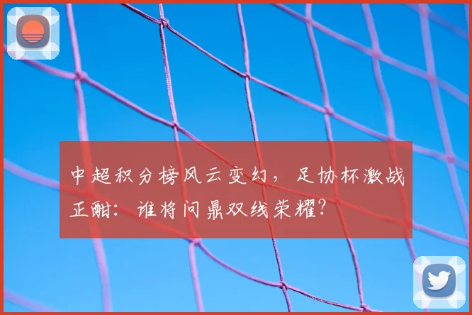 中超积分榜风云变幻，足协杯激战正酣：谁将问鼎双线荣耀？