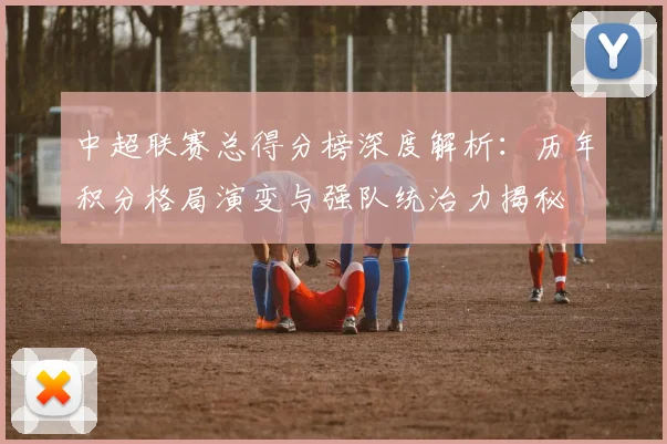 中超联赛总得分榜深度解析：历年积分格局演变与强队统治力揭秘