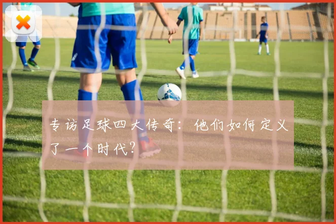 专访足球四大传奇:他们如何定义了一个时代?